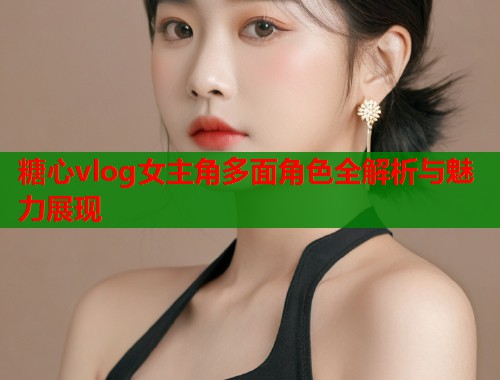 糖心vlog女主角多面角色全解析与魅力展现