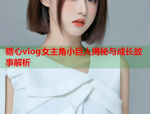 糖心vlog女主角小巨人揭秘与成长故事解析