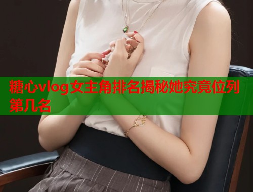 糖心vlog女主角排名揭秘她究竟位列第几名