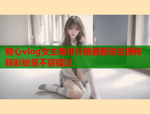 糖心vlog女主角排行榜最新排名揭秘精彩纷呈不容错过