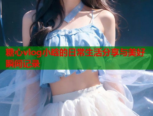 糖心vlog小晗的日常生活分享与美好瞬间记录