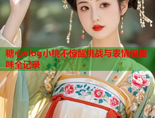 糖心vlog小桃不惊醒挑战与表情包趣味全记录