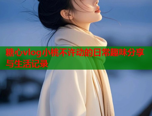 糖心vlog小桃不许动的日常趣味分享与生活记录