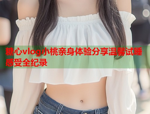 糖心vlog小桃亲身体验分享温馨试睡感受全纪录