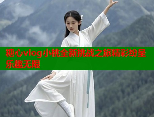 糖心vlog小桃全新挑战之旅精彩纷呈乐趣无限