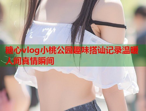 糖心vlog小桃公园趣味搭讪记录温暖人间真情瞬间