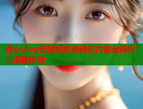 糖心vlog无限观影版精彩内容全解析与深度体验