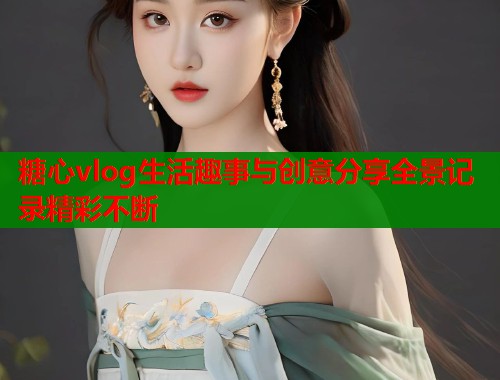 糖心vlog生活趣事与创意分享全景记录精彩不断