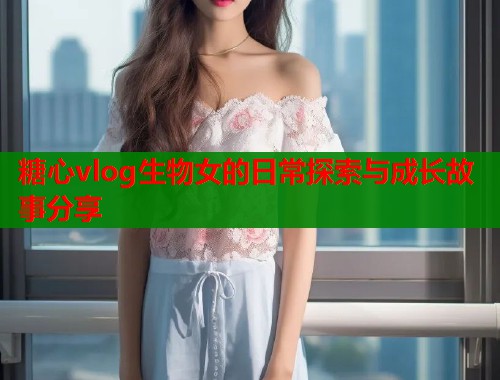 糖心vlog生物女的日常探索与成长故事分享