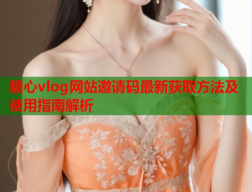 糖心vlog网站邀请码最新获取方法及使用指南解析