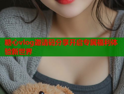 糖心vlog邀请码分享开启专属福利体验新世界