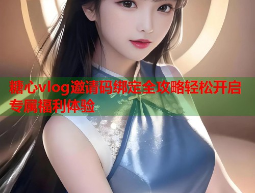 糖心vlog邀请码绑定全攻略轻松开启专属福利体验