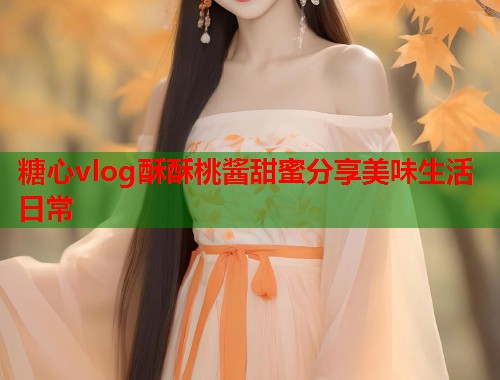 糖心vlog酥酥桃酱甜蜜分享美味生活日常