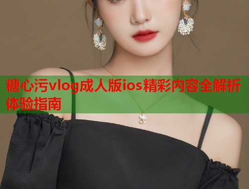 糖心污vlog成人版ios精彩内容全解析体验指南