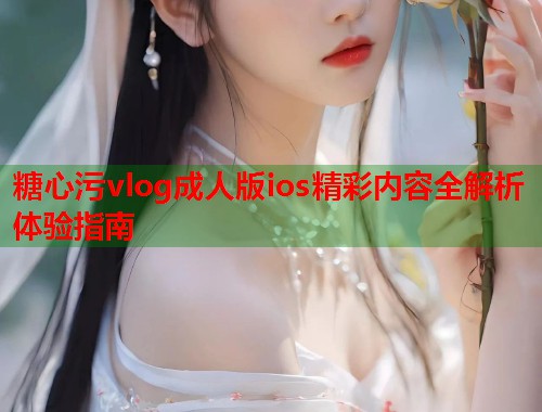 糖心污vlog成人版ios精彩内容全解析体验指南
