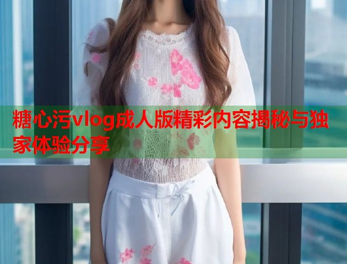 糖心污vlog成人版精彩内容揭秘与独家体验分享