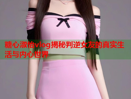 糖心淑怡vlog揭秘判逆女友的真实生活与内心世界