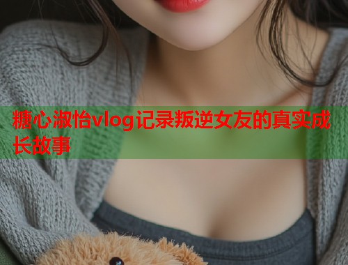 糖心淑怡vlog记录叛逆女友的真实成长故事