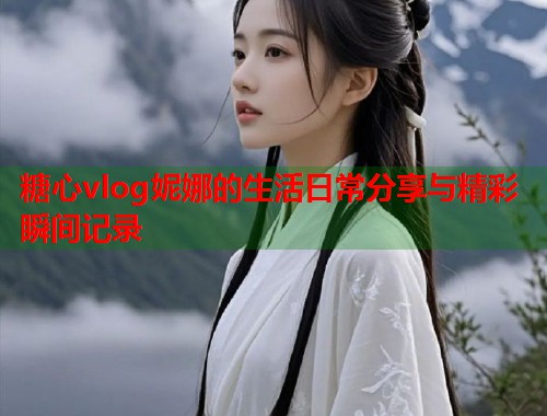 糖心vlog妮娜的生活日常分享与精彩瞬间记录