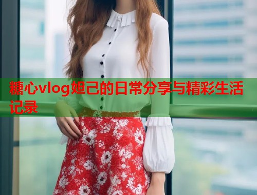 糖心vlog妲己的日常分享与精彩生活记录