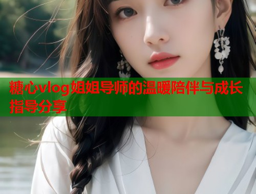 糖心vlog姐姐导师的温暖陪伴与成长指导分享
