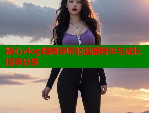糖心vlog姐姐导师的温暖陪伴与成长指导分享