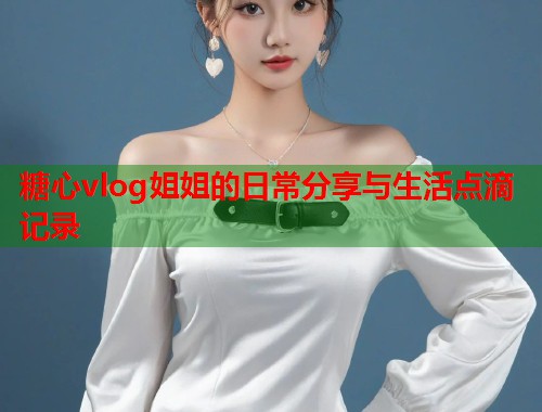 糖心vlog姐姐的日常分享与生活点滴记录