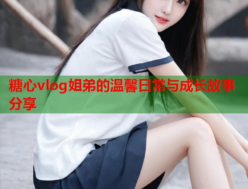 糖心vlog姐弟的温馨日常与成长故事分享
