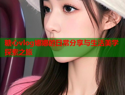 糖心vlog娜娜的日常分享与生活美学探索之旅