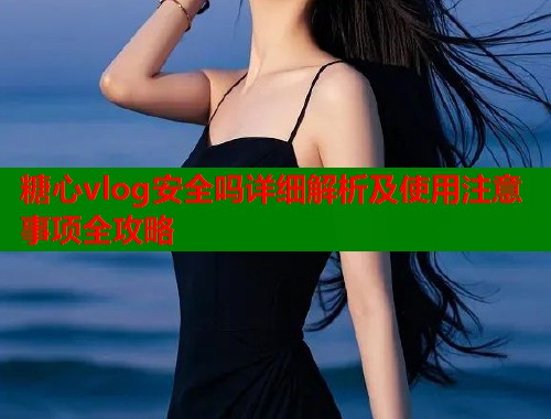 糖心vlog安全吗详细解析及使用注意事项全攻略