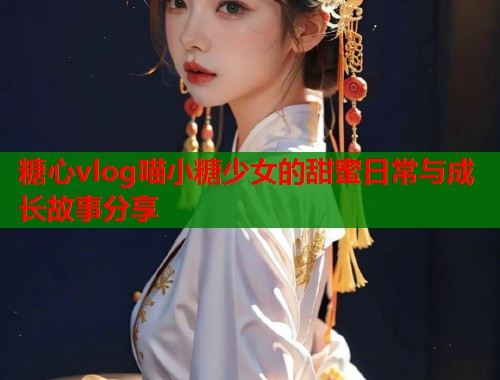 糖心vlog喵小糖少女的甜蜜日常与成长故事分享