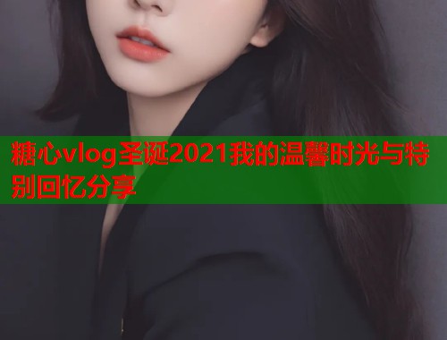 糖心vlog圣诞2021我的温馨时光与特别回忆分享
