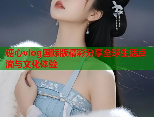 糖心vlog国际版精彩分享全球生活点滴与文化体验