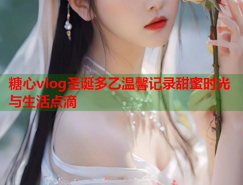 糖心vlog圣诞多乙温馨记录甜蜜时光与生活点滴