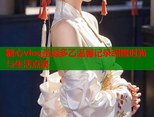 糖心vlog圣诞多乙温馨记录甜蜜时光与生活点滴