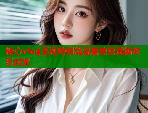 糖心vlog圣诞特别篇温馨惊喜满满欢乐时光