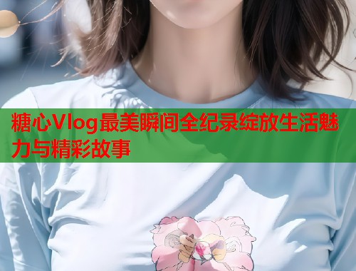 糖心Vlog最美瞬间全纪录绽放生活魅力与精彩故事