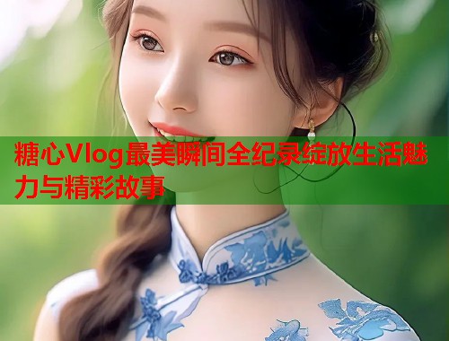 糖心Vlog最美瞬间全纪录绽放生活魅力与精彩故事