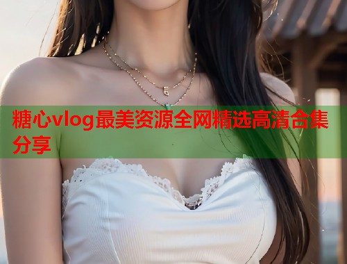 糖心vlog最美资源全网精选高清合集分享