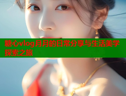 糖心vlog月月的日常分享与生活美学探索之旅