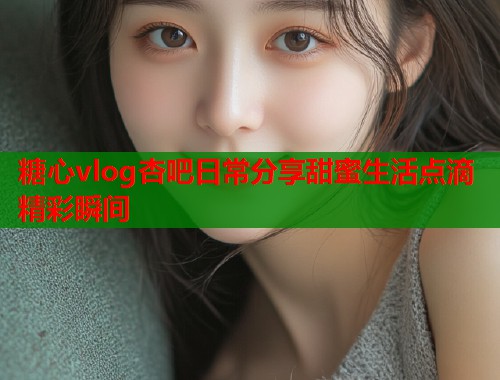 糖心vlog杏吧日常分享甜蜜生活点滴精彩瞬间