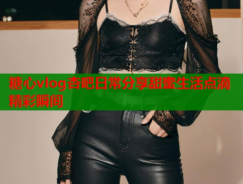 糖心vlog杏吧日常分享甜蜜生活点滴精彩瞬间