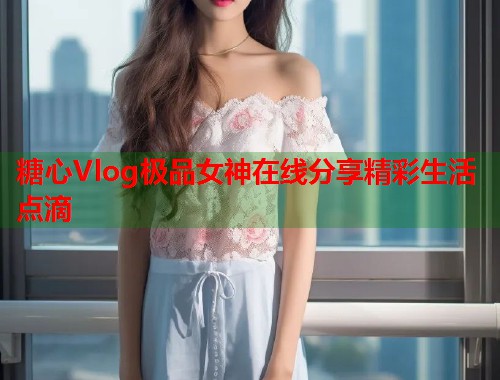 糖心Vlog极品女神在线分享精彩生活点滴