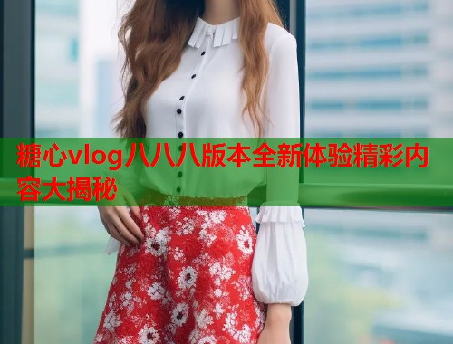 糖心vlog八八八版本全新体验精彩内容大揭秘