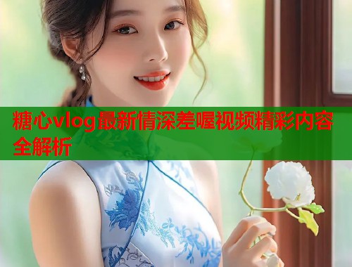 糖心vlog最新情深差喔视频精彩内容全解析
