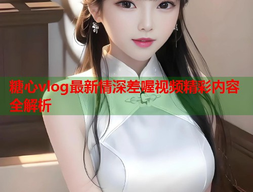 糖心vlog最新情深差喔视频精彩内容全解析