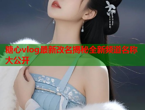 糖心vlog最新改名揭秘全新频道名称大公开