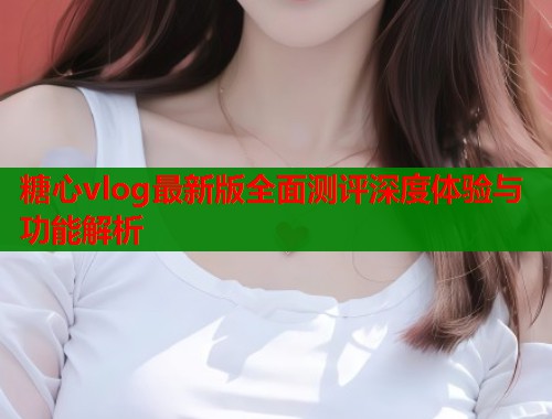 糖心vlog最新版全面测评深度体验与功能解析