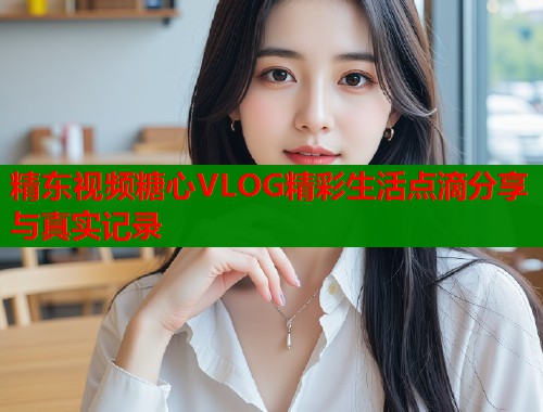 精东视频糖心VLOG精彩生活点滴分享与真实记录