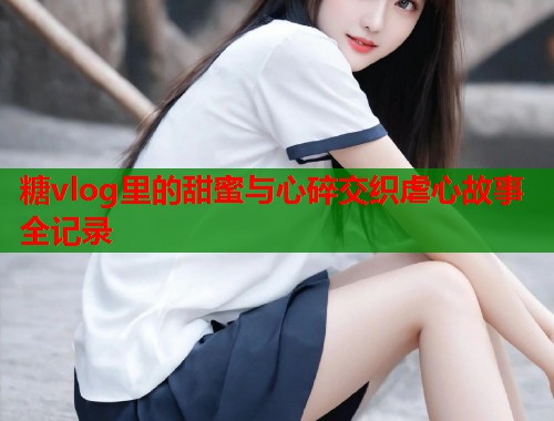 糖vlog里的甜蜜与心碎交织虐心故事全记录
